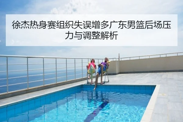 徐杰热身赛组织失误增多广东男篮后场压力与调整解析